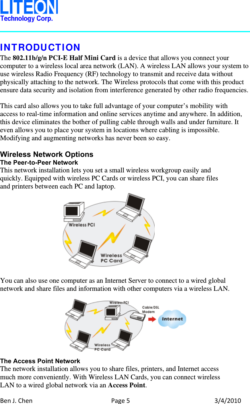 BenJ.ChenPage53/4/2010 INTRODUCTION The 802.11b/g/n PCI-E Half Mini Card is a device that allows you connect your computer to a wireless local area network (LAN). A wireless LAN allows your system to use wireless Radio Frequency (RF) technology to transmit and receive data without physically attaching to the network. The Wireless protocols that come with this product ensure data security and isolation from interference generated by other radio frequencies.  This card also allows you to take full advantage of your computer’s mobility with access to real-time information and online services anytime and anywhere. In addition, this device eliminates the bother of pulling cable through walls and under furniture. It even allows you to place your system in locations where cabling is impossible. Modifying and augmenting networks has never been so easy.  Wireless Network Options The Peer-to-Peer Network This network installation lets you set a small wireless workgroup easily and quickly. Equipped with wireless PC Cards or wireless PCI, you can share files and printers between each PC and laptop.      You can also use one computer as an Internet Server to connect to a wired global network and share files and information with other computers via a wireless LAN.   The Access Point Network The network installation allows you to share files, printers, and Internet access much more conveniently. With Wireless LAN Cards, you can connect wireless LAN to a wired global network via an Access Point.  