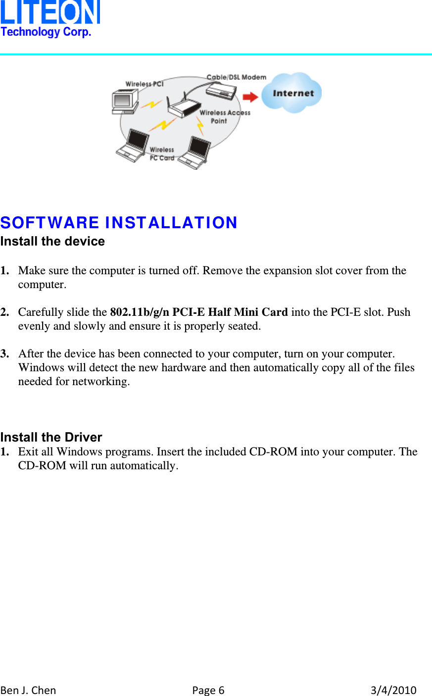 BenJ.ChenPage63/4/2010      SOFTWARE INSTALLATION Install the device  1. Make sure the computer is turned off. Remove the expansion slot cover from the computer.  2. Carefully slide the 802.11b/g/n PCI-E Half Mini Card into the PCI-E slot. Push evenly and slowly and ensure it is properly seated.  3. After the device has been connected to your computer, turn on your computer. Windows will detect the new hardware and then automatically copy all of the files needed for networking.    Install the Driver 1. Exit all Windows programs. Insert the included CD-ROM into your computer. The CD-ROM will run automatically.  