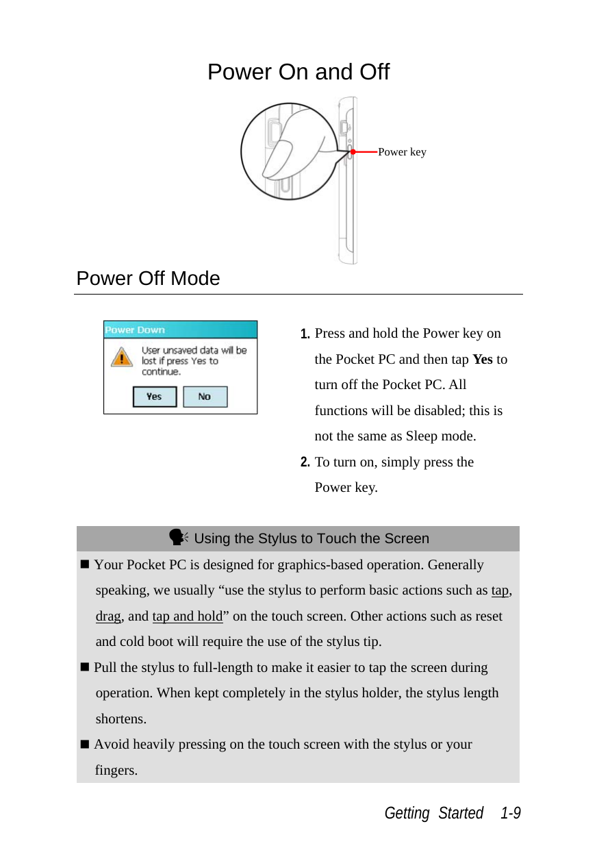  Getting Started  1-9 Power On and Off  Power Off Mode   1. Press and hold the Power key on the Pocket PC and then tap Yes to turn off the Pocket PC. All functions will be disabled; this is not the same as Sleep mode. 2. To turn on, simply press the Power key.   Using the Stylus to Touch the Screen  Your Pocket PC is designed for graphics-based operation. Generally speaking, we usually “use the stylus to perform basic actions such as tap, drag, and tap and hold” on the touch screen. Other actions such as reset and cold boot will require the use of the stylus tip.  Pull the stylus to full-length to make it easier to tap the screen during operation. When kept completely in the stylus holder, the stylus length shortens.  Avoid heavily pressing on the touch screen with the stylus or your fingers. Power key