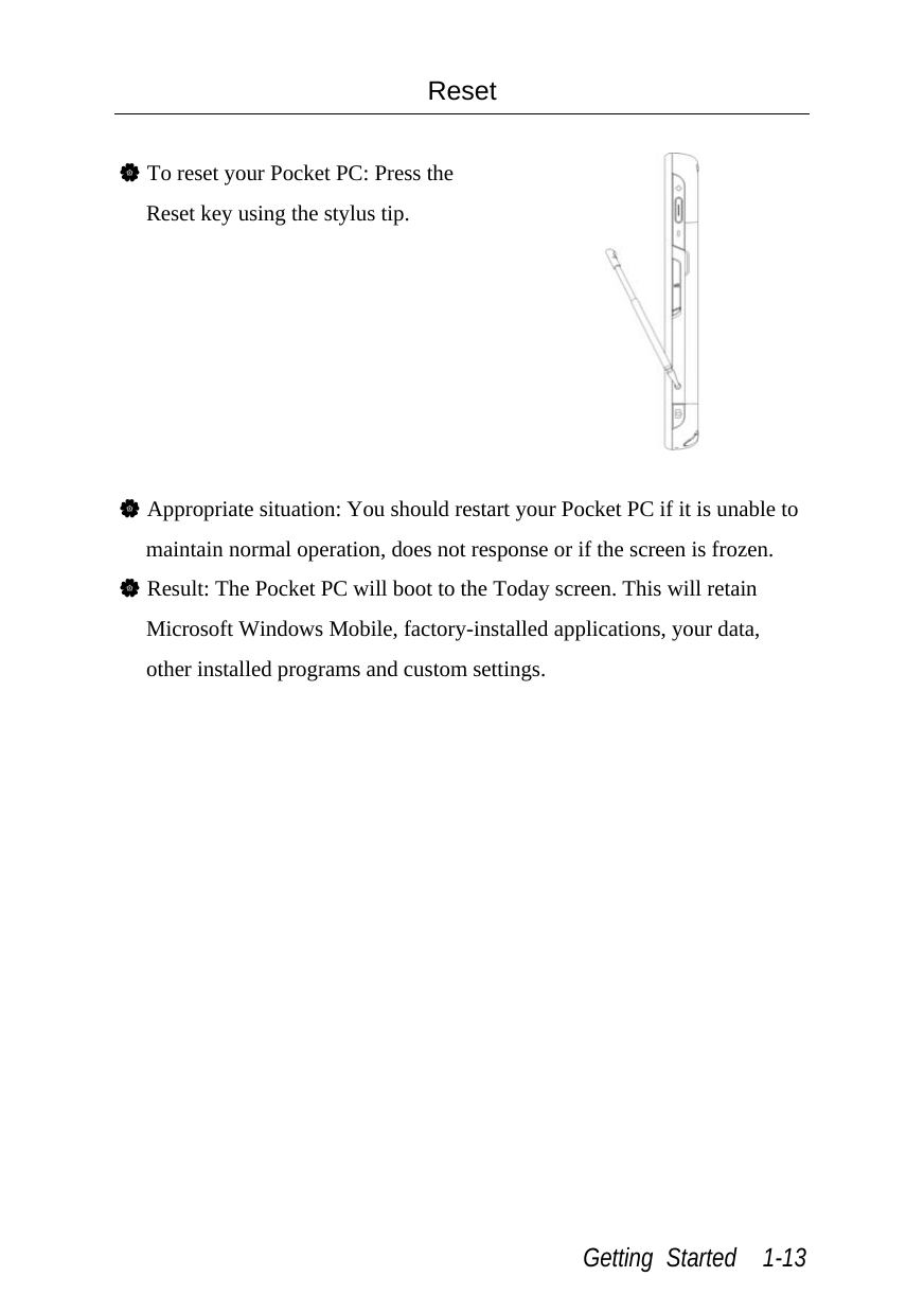  Getting Started  1-13 Reset  V To reset your Pocket PC: Press the Reset key using the stylus tip.   V Appropriate situation: You should restart your Pocket PC if it is unable to maintain normal operation, does not response or if the screen is frozen. V Result: The Pocket PC will boot to the Today screen. This will retain Microsoft Windows Mobile, factory-installed applications, your data, other installed programs and custom settings. 