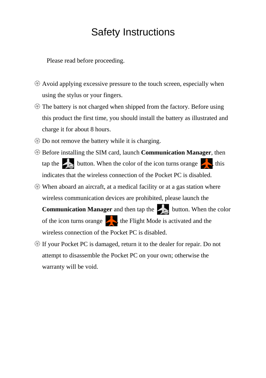  Safety Instructions  Please read before proceeding.  U Avoid applying excessive pressure to the touch screen, especially when using the stylus or your fingers. U The battery is not charged when shipped from the factory. Before using this product the first time, you should install the battery as illustrated and charge it for about 8 hours. U Do not remove the battery while it is charging. U Before installing the SIM card, launch Communication Manager, then tap the    button. When the color of the icon turns orange  , this indicates that the wireless connection of the Pocket PC is disabled. U When aboard an aircraft, at a medical facility or at a gas station where wireless communication devices are prohibited, please launch the Communication Manager and then tap the    button. When the color of the icon turns orange  , the Flight Mode is activated and the wireless connection of the Pocket PC is disabled. U If your Pocket PC is damaged, return it to the dealer for repair. Do not attempt to disassemble the Pocket PC on your own; otherwise the warranty will be void. 