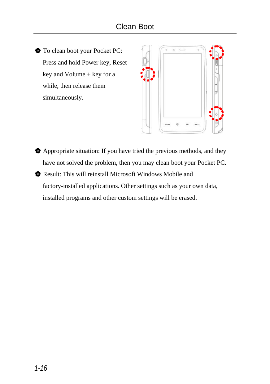 1-16 Clean Boot  V To clean boot your Pocket PC: Press and hold Power key, Reset key and Volume + key for a while, then release them simultaneously.          V Appropriate situation: If you have tried the previous methods, and they have not solved the problem, then you may clean boot your Pocket PC. V Result: This will reinstall Microsoft Windows Mobile and factory-installed applications. Other settings such as your own data, installed programs and other custom settings will be erased.  