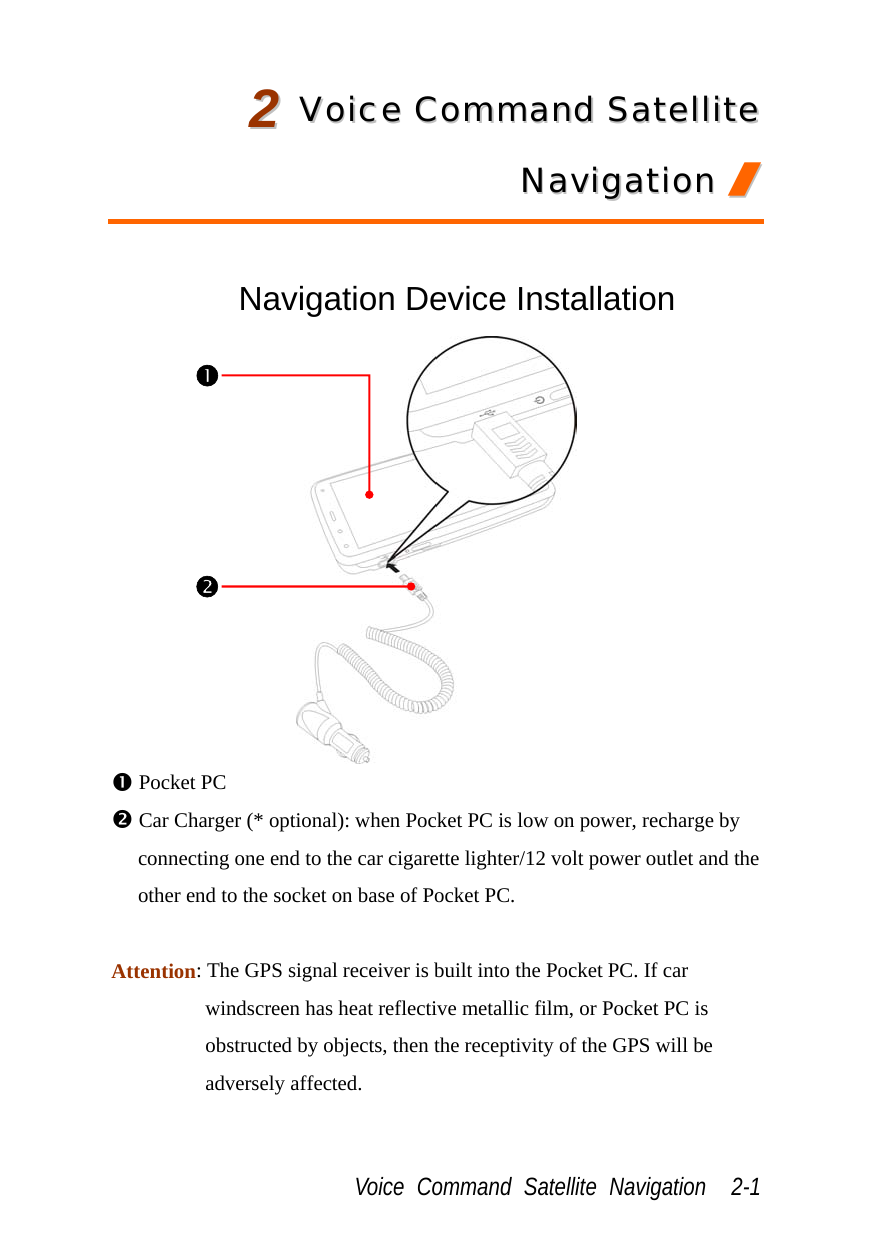  Voice Command Satellite Navigation  2-1 22  VVooiiccee  CCoommmmaanndd  SSaatteelllliittee  NNaavviiggaattiioonn  //   Navigation Device Installation  n Pocket PC o Car Charger (* optional): when Pocket PC is low on power, recharge by connecting one end to the car cigarette lighter/12 volt power outlet and the other end to the socket on base of Pocket PC.  Attention: The GPS signal receiver is built into the Pocket PC. If car windscreen has heat reflective metallic film, or Pocket PC is obstructed by objects, then the receptivity of the GPS will be adversely affected. no 