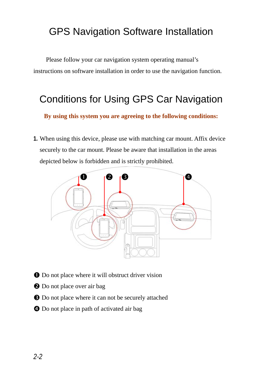  2-2 GPS Navigation Software Installation  Please follow your car navigation system operating manual’s instructions on software installation in order to use the navigation function.  Conditions for Using GPS Car Navigation By using this system you are agreeing to the following conditions:  1. When using this device, please use with matching car mount. Affix device securely to the car mount. Please be aware that installation in the areas depicted below is forbidden and is strictly prohibited.   n Do not place where it will obstruct driver vision o Do not place over air bag p Do not place where it can not be securely attached q Do not place in path of activated air bag n o p q