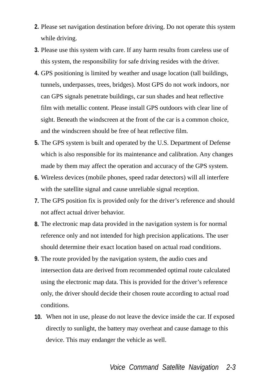  Voice Command Satellite Navigation  2-3 2. Please set navigation destination before driving. Do not operate this system while driving. 3. Please use this system with care. If any harm results from careless use of this system, the responsibility for safe driving resides with the driver. 4. GPS positioning is limited by weather and usage location (tall buildings, tunnels, underpasses, trees, bridges). Most GPS do not work indoors, nor can GPS signals penetrate buildings, car sun shades and heat reflective film with metallic content. Please install GPS outdoors with clear line of sight. Beneath the windscreen at the front of the car is a common choice, and the windscreen should be free of heat reflective film. 5. The GPS system is built and operated by the U.S. Department of Defense which is also responsible for its maintenance and calibration. Any changes made by them may affect the operation and accuracy of the GPS system. 6. Wireless devices (mobile phones, speed radar detectors) will all interfere with the satellite signal and cause unreliable signal reception. 7. The GPS position fix is provided only for the driver’s reference and should not affect actual driver behavior. 8. The electronic map data provided in the navigation system is for normal reference only and not intended for high precision applications. The user should determine their exact location based on actual road conditions. 9. The route provided by the navigation system, the audio cues and intersection data are derived from recommended optimal route calculated using the electronic map data. This is provided for the driver’s reference only, the driver should decide their chosen route according to actual road conditions. 10. When not in use, please do not leave the device inside the car. If exposed directly to sunlight, the battery may overheat and cause damage to this device. This may endanger the vehicle as well. 