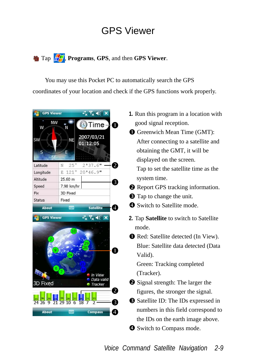  Voice Command Satellite Navigation  2-9 GPS Viewer   Tap  , Programs, GPS, and then GPS Viewer.  You may use this Pocket PC to automatically search the GPS coordinates of your location and check if the GPS functions work properly.   1. Run this program in a location with good signal reception. n Greenwich Mean Time (GMT): After connecting to a satellite and obtaining the GMT, it will be displayed on the screen. Tap to set the satellite time as the system time. o Report GPS tracking information. p Tap to change the unit. [ Switch to Satellite mode.  2. Tap Satellite to switch to Satellite mode. n Red: Satellite detected (In View). Blue: Satellite data detected (Data Valid). Green: Tracking completed (Tracker). o Signal strength: The larger the figures, the stronger the signal. p Satellite ID: The IDs expressed in numbers in this field correspond to the IDs on the earth image above. q Switch to Compass mode. o[npqo n p 