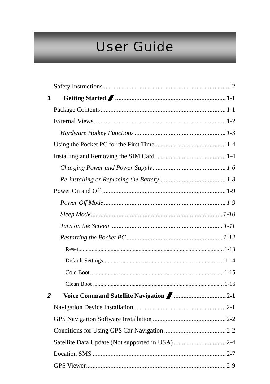  UUsseerr  GGuuiiddee   Safety Instructions .............................................................................. 2 1 Getting Started /....................................................................1-1 Package Contents.............................................................................1-1 External Views.................................................................................1-2 Hardware Hotkey Functions ........................................................1-3 Using the Pocket PC for the First Time............................................1-4 Installing and Removing the SIM Card............................................1-4 Charging Power and Power Supply.............................................1-6 Re-installing or Replacing the Battery.........................................1-8 Power On and Off ............................................................................1-9 Power Off Mode...........................................................................1-9 Sleep Mode.................................................................................1-10 Turn on the Screen ..................................................................... 1-11 Restarting the Pocket PC...........................................................1-12 Reset...................................................................................................1-13 Default Settings..................................................................................1-14 Cold Boot...........................................................................................1-15 Clean Boot .........................................................................................1-16 2 Voice Command Satellite Navigation /................................2-1 Navigation Device Installation.........................................................2-1 GPS Navigation Software Installation .............................................2-2 Conditions for Using GPS Car Navigation ......................................2-2 Satellite Data Update (Not supported in USA) ................................2-4 Location SMS ..................................................................................2-7 GPS Viewer......................................................................................2-9 