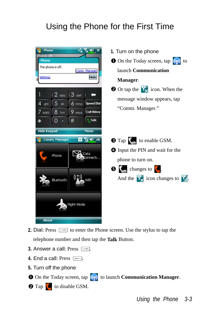  Using the Phone  3-3 Using the Phone for the First Time   1. Turn on the phone n On the Today screen, tap   to launch Communication Manager. o Or tap the   icon. When the message window appears, tap “Comm. Manager.”  p Tap    to enable GSM. q Input the PIN and wait for the phone to turn on. r  changes to  .  And the    icon changes to  . 2. Dial: Press    to enter the Phone screen. Use the stylus to tap the telephone number and then tap the Talk Button. 3. Answer a call: Press  . 4. End a call: Press  . 5. Turn off the phone n On the Today screen, tap   to launch Communication Manager. o Tap   to disable GSM. 