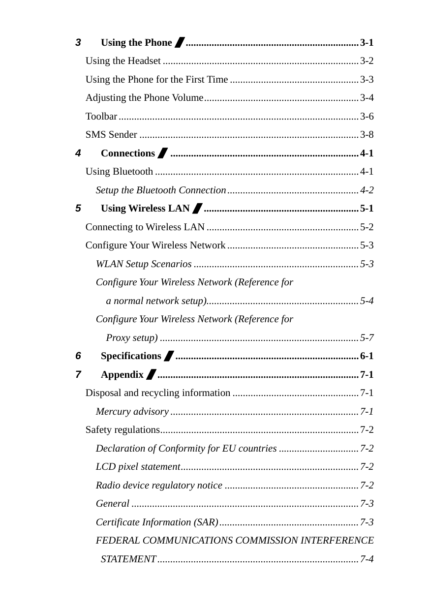  3 Using the Phone /...................................................................3-1 Using the Headset ............................................................................3-2 Using the Phone for the First Time ..................................................3-3 Adjusting the Phone Volume............................................................3-4 Toolbar.............................................................................................3-6 SMS Sender .....................................................................................3-8 4 Connections /.........................................................................4-1 Using Bluetooth...............................................................................4-1 Setup the Bluetooth Connection...................................................4-2 5 Using Wireless LAN /............................................................5-1 Connecting to Wireless LAN...........................................................5-2 Configure Your Wireless Network...................................................5-3 WLAN Setup Scenarios ................................................................5-3 Configure Your Wireless Network (Reference for   a normal network setup)...........................................................5-4 Configure Your Wireless Network (Reference for  Proxy setup) .............................................................................5-7 6 Specifications /.......................................................................6-1 7 Appendix /..............................................................................7-1 Disposal and recycling information .................................................7-1 Mercury advisory .........................................................................7-1 Safety regulations.............................................................................7-2 Declaration of Conformity for EU countries ...............................7-2 LCD pixel statement.....................................................................7-2 Radio device regulatory notice ....................................................7-2 General ........................................................................................7-3 Certificate Information (SAR)......................................................7-3 FEDERAL COMMUNICATIONS COMMISSION INTERFERENCE STATEMENT..............................................................................7-4  