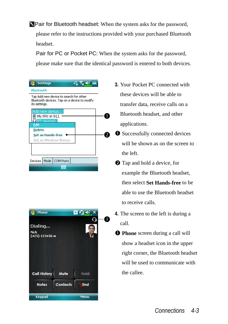  Connections  4-3 Pair for Bluetooth headset: When the system asks for the password, please refer to the instructions provided with your purchased Bluetooth headset.  Pair for PC or Pocket PC: When the system asks for the password, please make sure that the identical password is entered to both devices.   3. Your Pocket PC connected with these devices will be able to transfer data, receive calls on a Bluetooth headset, and other applications. n Successfully connected devices will be shown as on the screen to the left. o Tap and hold a device, for example the Bluetooth headset, then select Set Hands-free to be able to use the Bluetooth headset to receive calls.  4. The screen to the left is during a call. n Phone screen during a call will show a headset icon in the upper right corner, the Bluetooth headset will be used to communicate with the callee. non