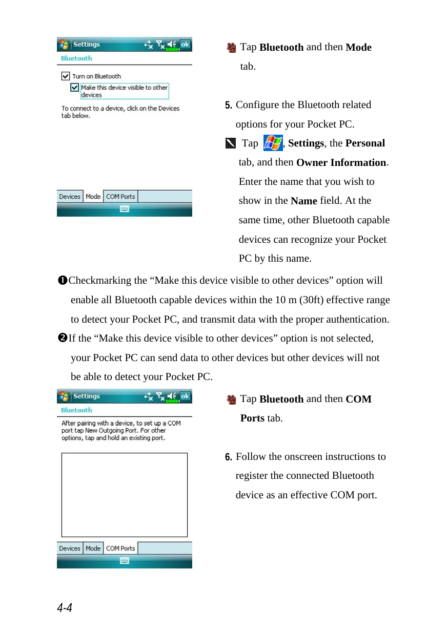  4-4   Tap Bluetooth and then Mode tab.  5. Configure the Bluetooth related options for your Pocket PC.  Tap  , Settings, the Personal tab, and then Owner Information. Enter the name that you wish to show in the Name field. At the same time, other Bluetooth capable devices can recognize your Pocket PC by this name. nCheckmarking the “Make this device visible to other devices” option will enable all Bluetooth capable devices within the 10 m (30ft) effective range to detect your Pocket PC, and transmit data with the proper authentication. oIf the “Make this device visible to other devices” option is not selected, your Pocket PC can send data to other devices but other devices will not be able to detect your Pocket PC.   Tap Bluetooth and then COM Ports tab.  6. Follow the onscreen instructions to register the connected Bluetooth device as an effective COM port.  