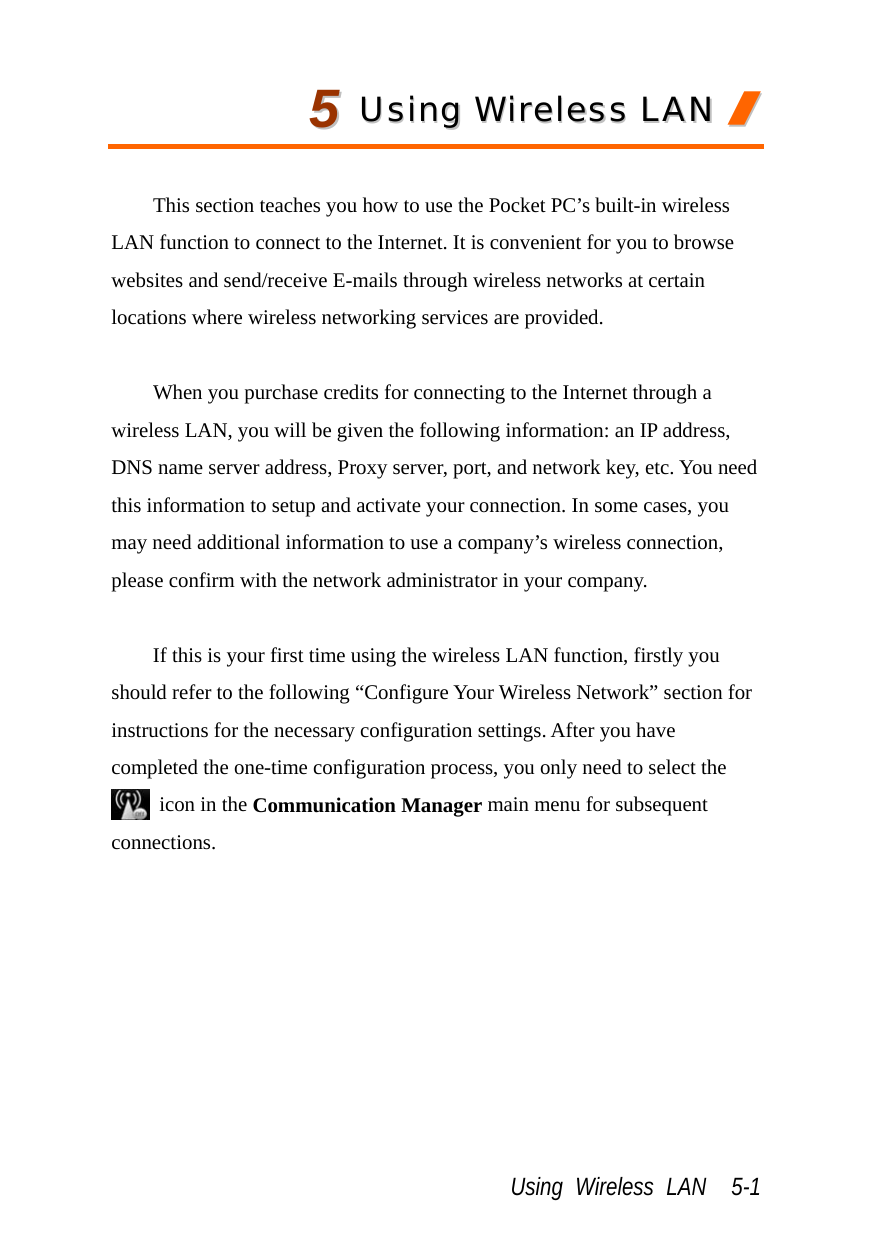  Using Wireless LAN  5-1 55  UUssiinngg  WWiirreelleessss  LLAANN  //   This section teaches you how to use the Pocket PC’s built-in wireless LAN function to connect to the Internet. It is convenient for you to browse websites and send/receive E-mails through wireless networks at certain locations where wireless networking services are provided.  When you purchase credits for connecting to the Internet through a wireless LAN, you will be given the following information: an IP address, DNS name server address, Proxy server, port, and network key, etc. You need this information to setup and activate your connection. In some cases, you may need additional information to use a company’s wireless connection, please confirm with the network administrator in your company.  If this is your first time using the wireless LAN function, firstly you should refer to the following “Configure Your Wireless Network” section for instructions for the necessary configuration settings. After you have completed the one-time configuration process, you only need to select the   icon in the Communication Manager main menu for subsequent connections.  