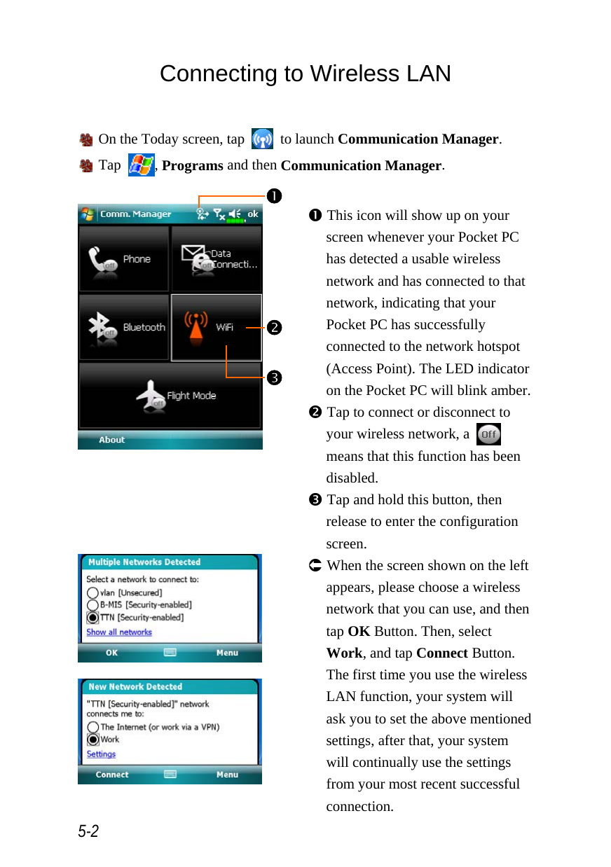  5-2 Connecting to Wireless LAN   On the Today screen, tap   to launch Communication Manager.  Tap  , Programs and then Communication Manager.   n This icon will show up on your screen whenever your Pocket PC has detected a usable wireless network and has connected to that network, indicating that your Pocket PC has successfully connected to the network hotspot (Access Point). The LED indicator on the Pocket PC will blink amber. o Tap to connect or disconnect to your wireless network, a   means that this function has been disabled. p Tap and hold this button, then release to enter the configuration screen.    Á When the screen shown on the left appears, please choose a wireless network that you can use, and then tap OK Button. Then, select Work, and tap Connect Button. The first time you use the wireless LAN function, your system will ask you to set the above mentioned settings, after that, your system will continually use the settings from your most recent successful connection. o pn