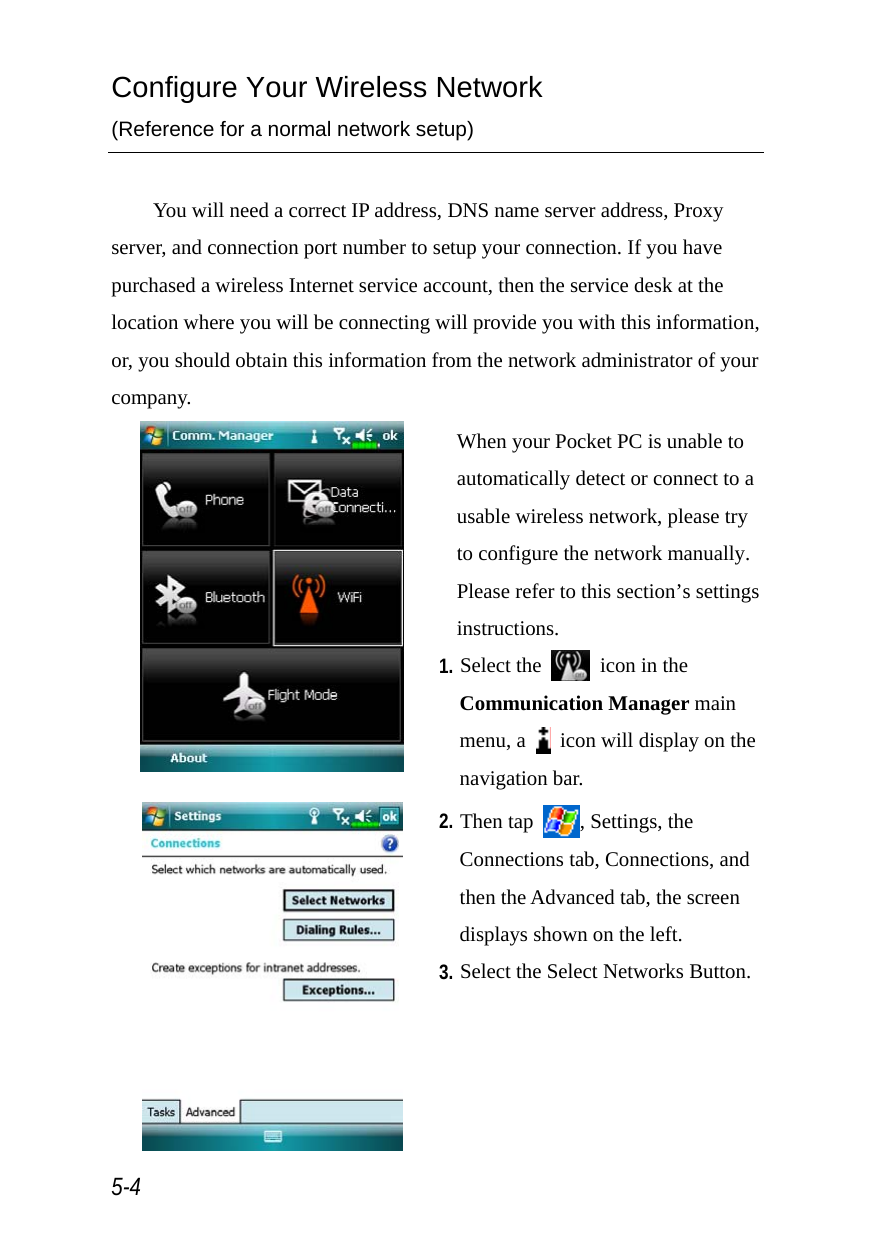  5-4 Configure Your Wireless Network (Reference for a normal network setup)  You will need a correct IP address, DNS name server address, Proxy server, and connection port number to setup your connection. If you have purchased a wireless Internet service account, then the service desk at the location where you will be connecting will provide you with this information, or, you should obtain this information from the network administrator of your company.  When your Pocket PC is unable to automatically detect or connect to a usable wireless network, please try to configure the network manually. Please refer to this section’s settings instructions. 1. Select the    icon in the Communication Manager main menu, a    icon will display on the navigation bar.  2. Then tap  , Settings, the Connections tab, Connections, and then the Advanced tab, the screen displays shown on the left. 3. Select the Select Networks Button. 