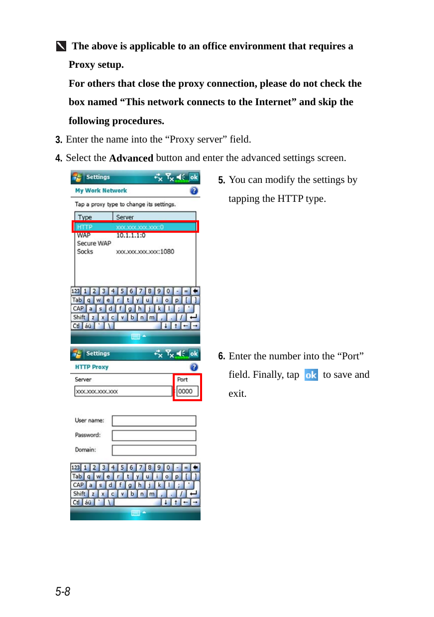  5-8  The above is applicable to an office environment that requires a Proxy setup. For others that close the proxy connection, please do not check the box named “This network connects to the Internet” and skip the following procedures. 3. Enter the name into the “Proxy server” field. 4. Select the Advanced button and enter the advanced settings screen.  5. You can modify the settings by tapping the HTTP type.  6. Enter the number into the “Port” field. Finally, tap    to save and exit. 