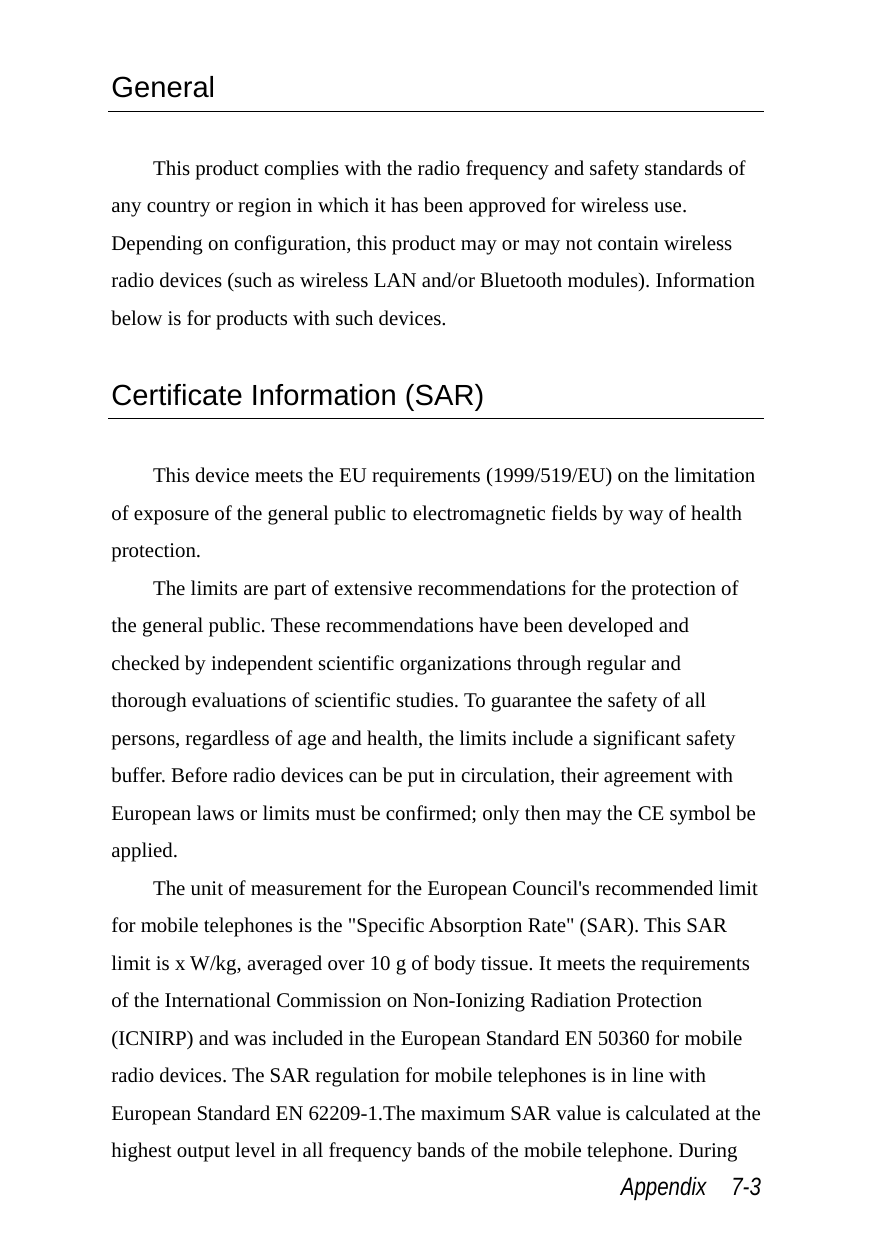  Appendix  7-3 General  This product complies with the radio frequency and safety standards of any country or region in which it has been approved for wireless use. Depending on configuration, this product may or may not contain wireless radio devices (such as wireless LAN and/or Bluetooth modules). Information below is for products with such devices.  Certificate Information (SAR)  This device meets the EU requirements (1999/519/EU) on the limitation of exposure of the general public to electromagnetic fields by way of health protection. The limits are part of extensive recommendations for the protection of the general public. These recommendations have been developed and checked by independent scientific organizations through regular and thorough evaluations of scientific studies. To guarantee the safety of all persons, regardless of age and health, the limits include a significant safety buffer. Before radio devices can be put in circulation, their agreement with European laws or limits must be confirmed; only then may the CE symbol be applied. The unit of measurement for the European Council&apos;s recommended limit for mobile telephones is the &quot;Specific Absorption Rate&quot; (SAR). This SAR limit is x W/kg, averaged over 10 g of body tissue. It meets the requirements of the International Commission on Non-Ionizing Radiation Protection (ICNIRP) and was included in the European Standard EN 50360 for mobile radio devices. The SAR regulation for mobile telephones is in line with European Standard EN 62209-1.The maximum SAR value is calculated at the highest output level in all frequency bands of the mobile telephone. During 