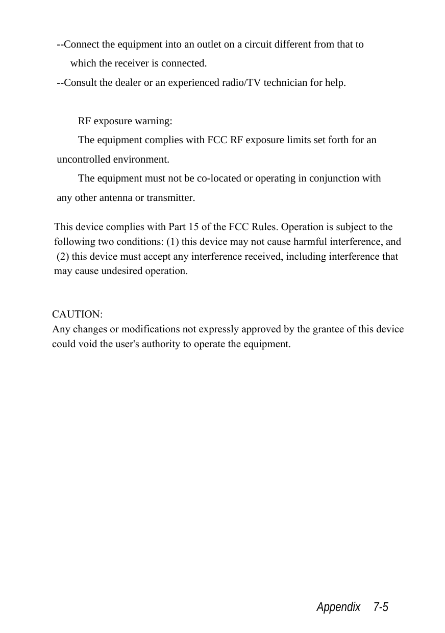  Appendix  7-5 --Connect the equipment into an outlet on a circuit different from that to which the receiver is connected. --Consult the dealer or an experienced radio/TV technician for help.  RF exposure warning: The equipment complies with FCC RF exposure limits set forth for an uncontrolled environment. The equipment must not be co-located or operating in conjunction with any other antenna or transmitter. This device complies with Part 15 of the FCC Rules. Operation is subject to the  following two conditions: (1) this device may not cause harmful interference, and  (2) this device must accept any interference received, including interference that  may cause undesired operation. CAUTION: Any changes or modifications not expressly approved by the grantee of this device could void the user&apos;s authority to operate the equipment.