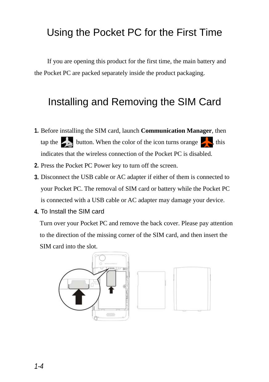  1-4 Using the Pocket PC for the First Time  If you are opening this product for the first time, the main battery and the Pocket PC are packed separately inside the product packaging.  Installing and Removing the SIM Card  1. Before installing the SIM card, launch Communication Manager, then tap the    button. When the color of the icon turns orange  , this indicates that the wireless connection of the Pocket PC is disabled. 2. Press the Pocket PC Power key to turn off the screen. 3. Disconnect the USB cable or AC adapter if either of them is connected to your Pocket PC. The removal of SIM card or battery while the Pocket PC is connected with a USB cable or AC adapter may damage your device. 4. To Install the SIM card Turn over your Pocket PC and remove the back cover. Please pay attention to the direction of the missing corner of the SIM card, and then insert the SIM card into the slot.  