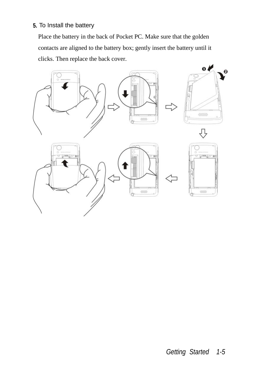  Getting Started  1-5 5. To Install the battery Place the battery in the back of Pocket PC. Make sure that the golden contacts are aligned to the battery box; gently insert the battery until it clicks. Then replace the back cover.  