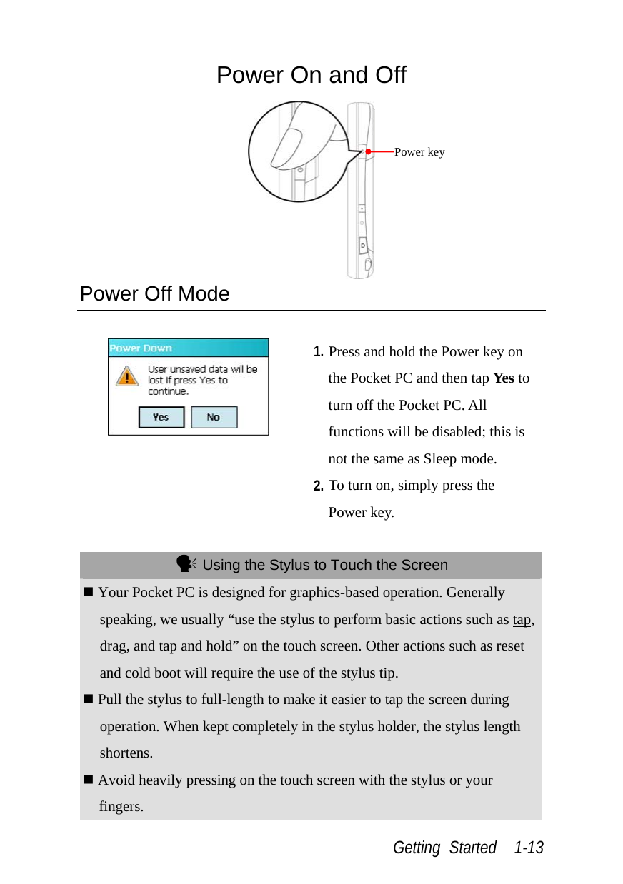  Getting Started  1-13 Power On and Off  Power Off Mode   1. Press and hold the Power key on the Pocket PC and then tap Yes to turn off the Pocket PC. All functions will be disabled; this is not the same as Sleep mode. 2. To turn on, simply press the Power key.   Using the Stylus to Touch the Screen  Your Pocket PC is designed for graphics-based operation. Generally speaking, we usually “use the stylus to perform basic actions such as tap, drag, and tap and hold” on the touch screen. Other actions such as reset and cold boot will require the use of the stylus tip.  Pull the stylus to full-length to make it easier to tap the screen during operation. When kept completely in the stylus holder, the stylus length shortens.  Avoid heavily pressing on the touch screen with the stylus or your fingers. Power key