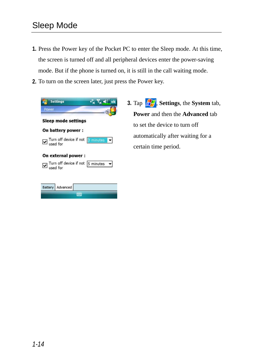  1-14 Sleep Mode  1. Press the Power key of the Pocket PC to enter the Sleep mode. At this time, the screen is turned off and all peripheral devices enter the power-saving mode. But if the phone is turned on, it is still in the call waiting mode. 2. To turn on the screen later, just press the Power key.   3. Tap  , Settings, the System tab, Power and then the Advanced tab to set the device to turn off automatically after waiting for a certain time period. 