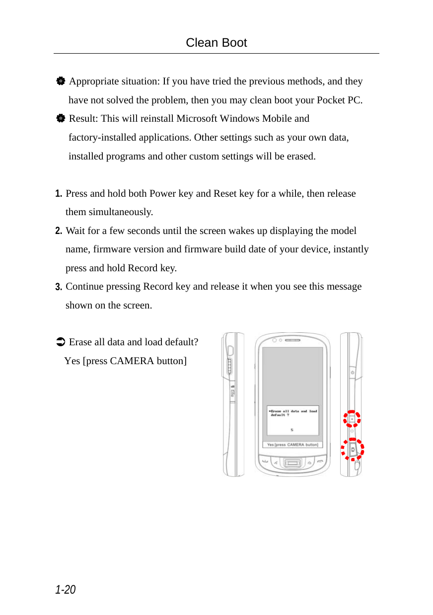  1-20 Clean Boot  V Appropriate situation: If you have tried the previous methods, and they have not solved the problem, then you may clean boot your Pocket PC. V Result: This will reinstall Microsoft Windows Mobile and factory-installed applications. Other settings such as your own data, installed programs and other custom settings will be erased.  1. Press and hold both Power key and Reset key for a while, then release them simultaneously. 2. Wait for a few seconds until the screen wakes up displaying the model name, firmware version and firmware build date of your device, instantly press and hold Record key. 3. Continue pressing Record key and release it when you see this message shown on the screen.  Â Erase all data and load default?Yes [press CAMERA button]         