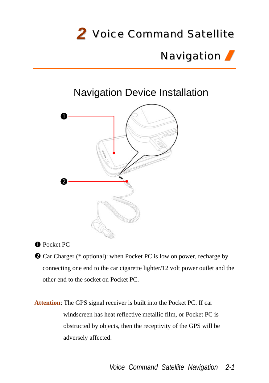  Voice Command Satellite Navigation  2-1 22  VVooiiccee  CCoommmmaanndd  SSaatteelllliittee  NNaavviiggaattiioonn  //   Navigation Device Installation  n Pocket PC o Car Charger (* optional): when Pocket PC is low on power, recharge by connecting one end to the car cigarette lighter/12 volt power outlet and the other end to the socket on Pocket PC.  Attention: The GPS signal receiver is built into the Pocket PC. If car windscreen has heat reflective metallic film, or Pocket PC is obstructed by objects, then the receptivity of the GPS will be adversely affected. no 