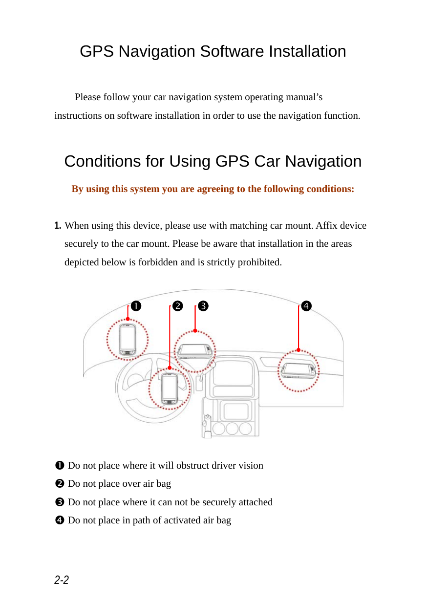  2-2 GPS Navigation Software Installation  Please follow your car navigation system operating manual’s instructions on software installation in order to use the navigation function.  Conditions for Using GPS Car Navigation By using this system you are agreeing to the following conditions:  1. When using this device, please use with matching car mount. Affix device securely to the car mount. Please be aware that installation in the areas depicted below is forbidden and is strictly prohibited.    n Do not place where it will obstruct driver vision o Do not place over air bag p Do not place where it can not be securely attached q Do not place in path of activated air bag n o p q