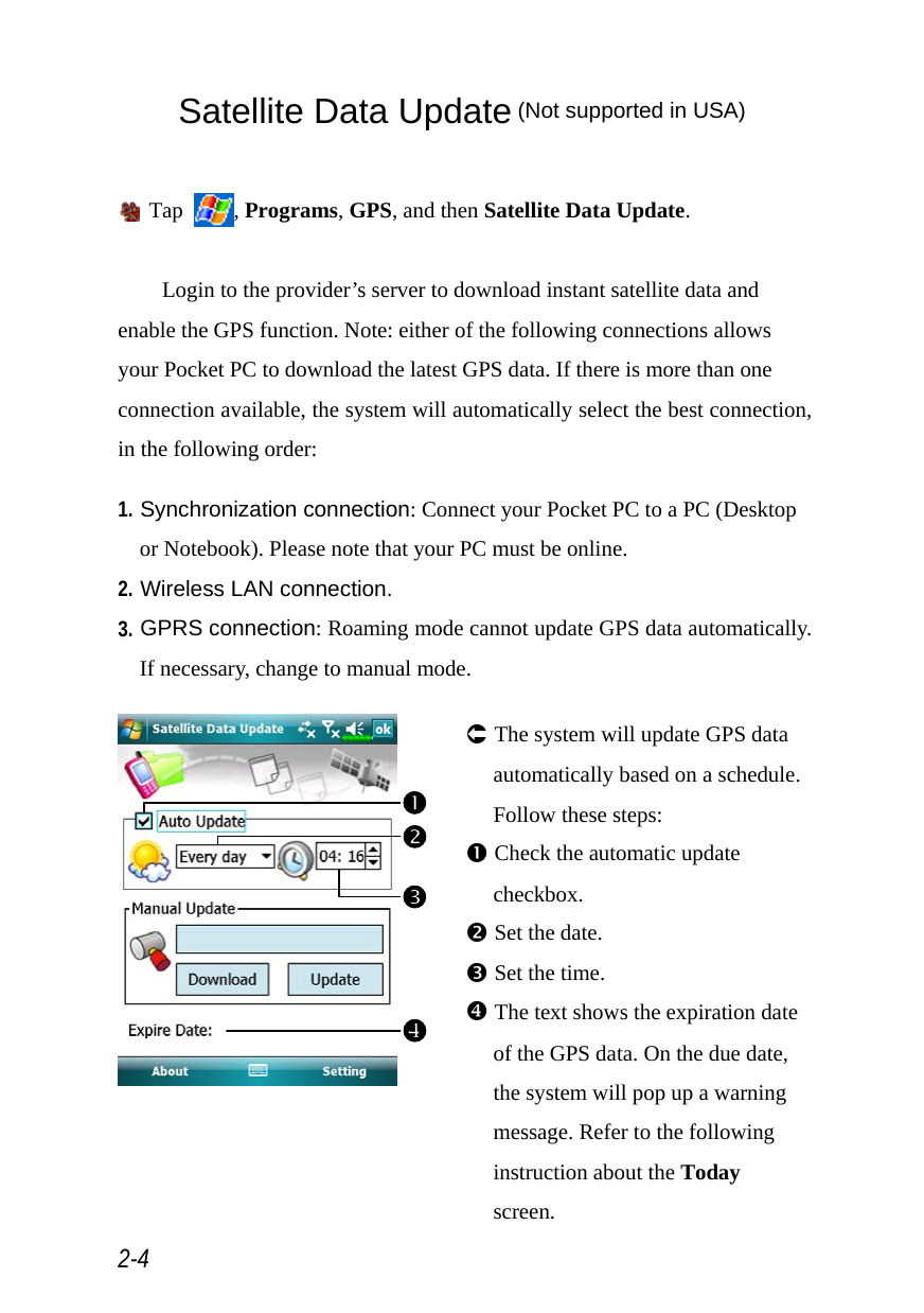  2-4 Satellite Data Update (Not supported in USA)   Tap  , Programs, GPS, and then Satellite Data Update.  Login to the provider’s server to download instant satellite data and enable the GPS function. Note: either of the following connections allows your Pocket PC to download the latest GPS data. If there is more than one connection available, the system will automatically select the best connection, in the following order:  1. Synchronization connection: Connect your Pocket PC to a PC (Desktop or Notebook). Please note that your PC must be online. 2. Wireless LAN connection. 3. GPRS connection: Roaming mode cannot update GPS data automatically. If necessary, change to manual mode.   Á The system will update GPS data automatically based on a schedule. Follow these steps: n Check the automatic update checkbox. o Set the date. p Set the time. [ The text shows the expiration date of the GPS data. On the due date, the system will pop up a warning message. Refer to the following instruction about the Today screen. onp[ 