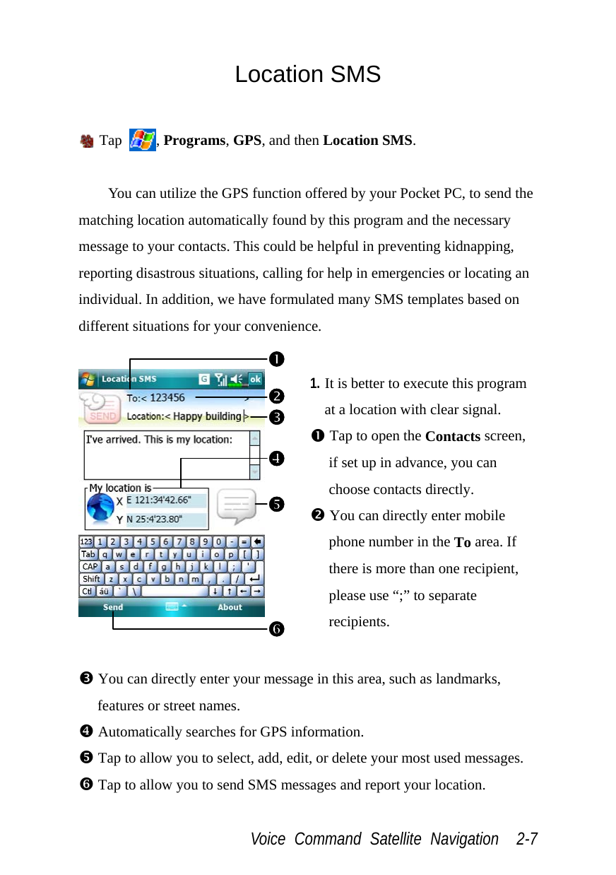  Voice Command Satellite Navigation  2-7 Location SMS   Tap  , Programs, GPS, and then Location SMS.  You can utilize the GPS function offered by your Pocket PC, to send the matching location automatically found by this program and the necessary message to your contacts. This could be helpful in preventing kidnapping, reporting disastrous situations, calling for help in emergencies or locating an individual. In addition, we have formulated many SMS templates based on different situations for your convenience.   1. It is better to execute this program at a location with clear signal. n Tap to open the Contacts screen, if set up in advance, you can choose contacts directly. o You can directly enter mobile phone number in the To area. If there is more than one recipient, please use “;” to separate recipients.  p You can directly enter your message in this area, such as landmarks, features or street names. [ Automatically searches for GPS information. \ Tap to allow you to select, add, edit, or delete your most used messages. ] Tap to allow you to send SMS messages and report your location. onp\[]