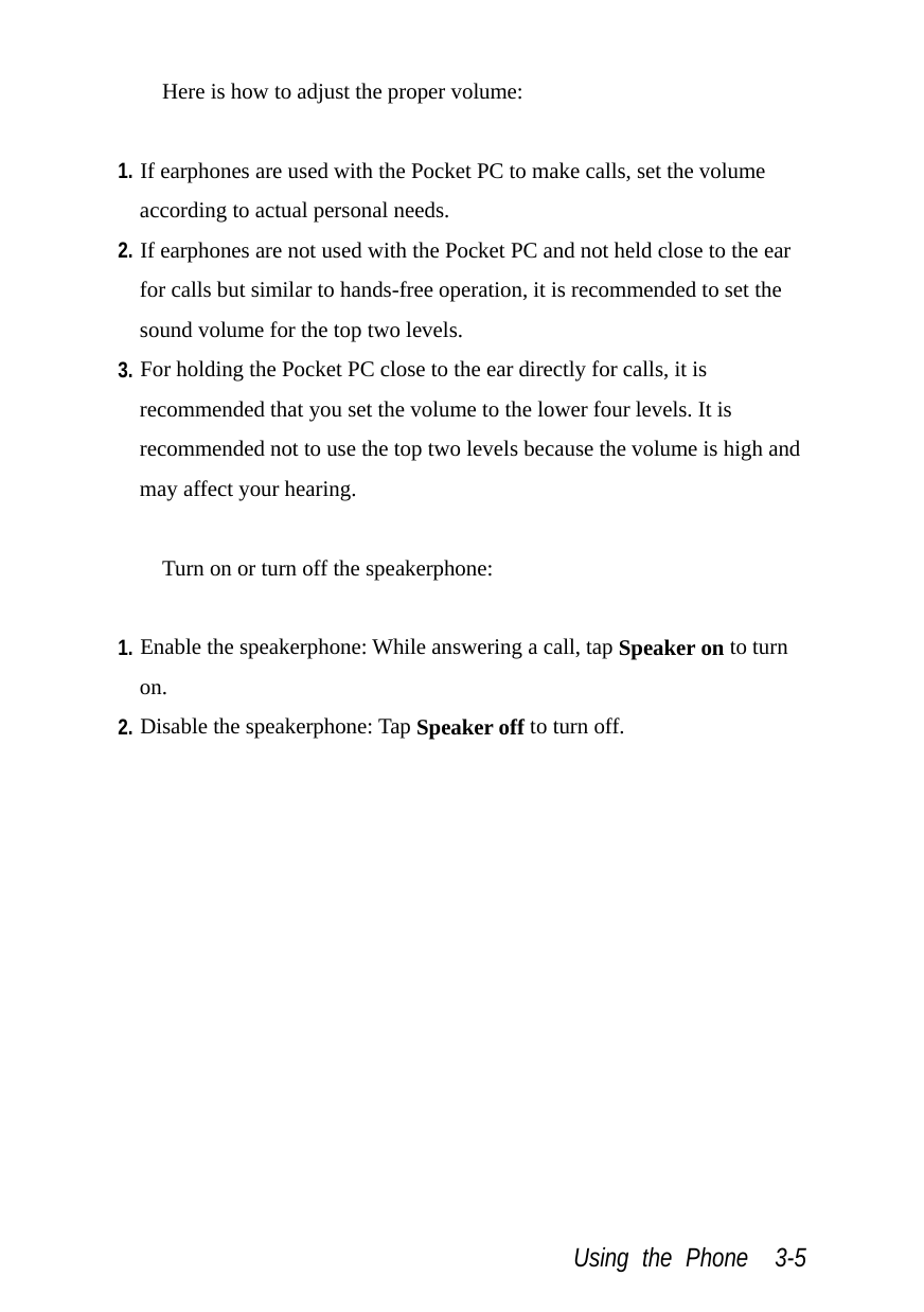  Using the Phone  3-5 Here is how to adjust the proper volume:  1. If earphones are used with the Pocket PC to make calls, set the volume according to actual personal needs. 2. If earphones are not used with the Pocket PC and not held close to the ear for calls but similar to hands-free operation, it is recommended to set the sound volume for the top two levels. 3. For holding the Pocket PC close to the ear directly for calls, it is recommended that you set the volume to the lower four levels. It is recommended not to use the top two levels because the volume is high and may affect your hearing.  Turn on or turn off the speakerphone:  1. Enable the speakerphone: While answering a call, tap Speaker on to turn on. 2. Disable the speakerphone: Tap Speaker off to turn off. 