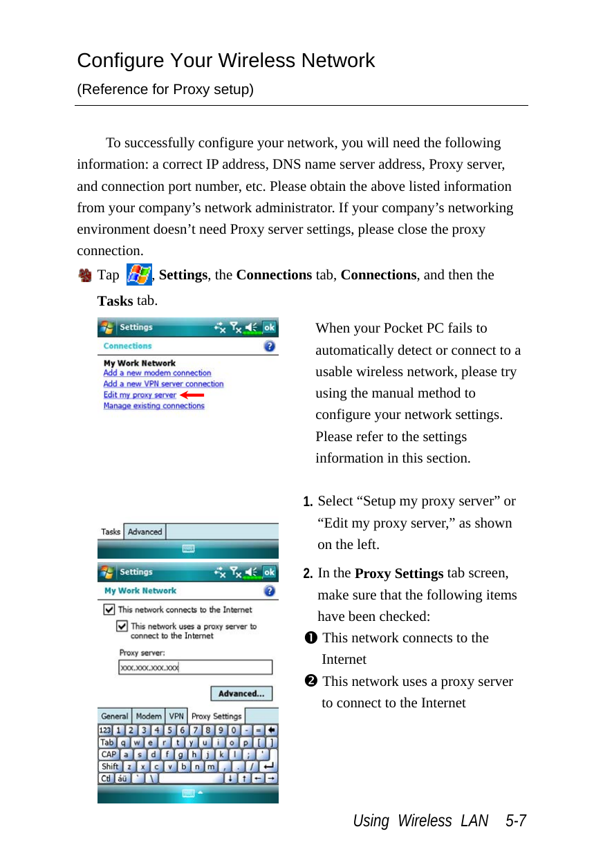  Using Wireless LAN  5-7 Configure Your Wireless Network (Reference for Proxy setup)  To successfully configure your network, you will need the following information: a correct IP address, DNS name server address, Proxy server, and connection port number, etc. Please obtain the above listed information from your company’s network administrator. If your company’s networking environment doesn’t need Proxy server settings, please close the proxy connection.  Tap  , Settings, the Connections tab, Connections, and then the Tasks tab.  When your Pocket PC fails to automatically detect or connect to a usable wireless network, please try using the manual method to configure your network settings. Please refer to the settings information in this section.  1. Select “Setup my proxy server” or “Edit my proxy server,” as shown on the left.  2. In the Proxy Settings tab screen, make sure that the following items have been checked: n This network connects to the Internet o This network uses a proxy server to connect to the Internet  