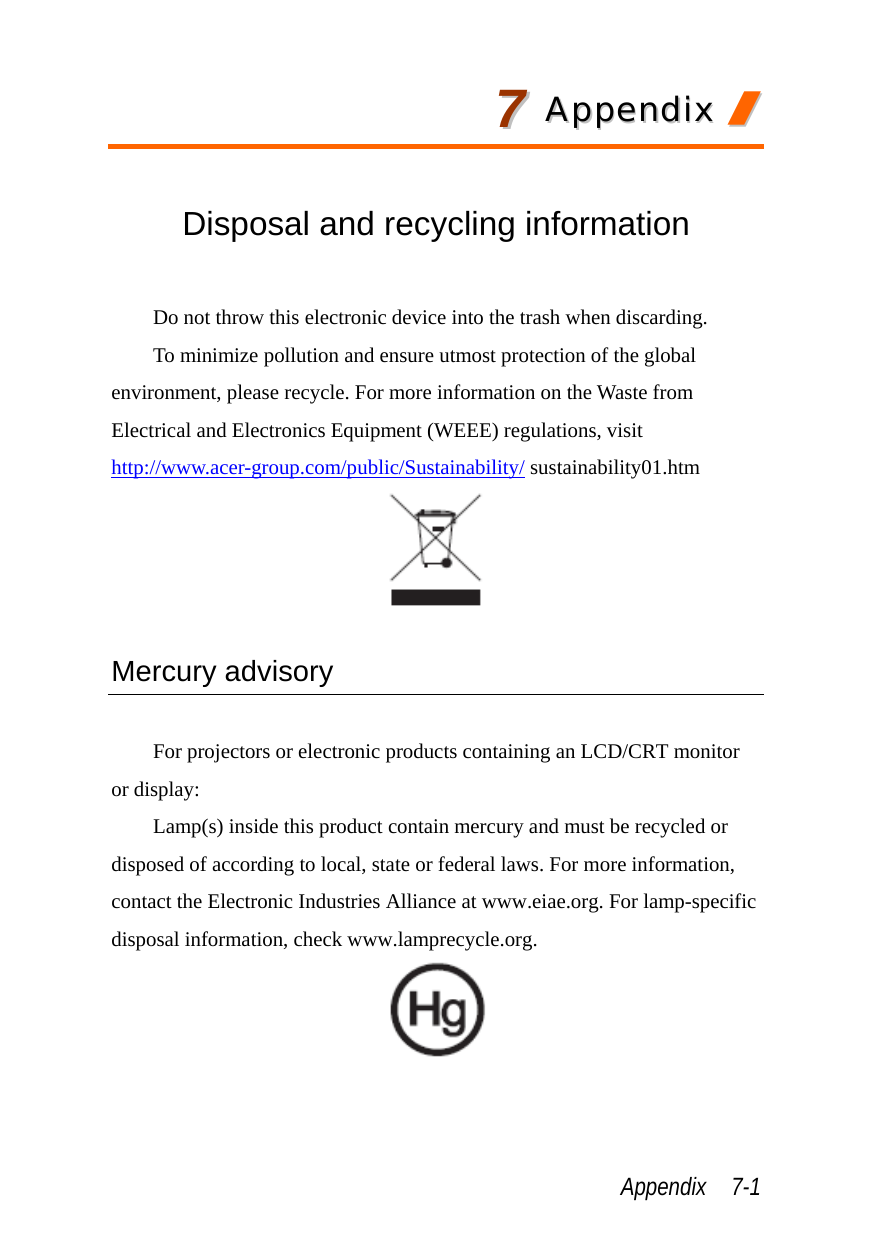  Appendix  7-1 77  AAppppeennddiixx  //   Disposal and recycling information  Do not throw this electronic device into the trash when discarding.   To minimize pollution and ensure utmost protection of the global environment, please recycle. For more information on the Waste from Electrical and Electronics Equipment (WEEE) regulations, visit http://www.acer-group.com/public/Sustainability/ sustainability01.htm   Mercury advisory  For projectors or electronic products containing an LCD/CRT monitor or display: Lamp(s) inside this product contain mercury and must be recycled or disposed of according to local, state or federal laws. For more information, contact the Electronic Industries Alliance at www.eiae.org. For lamp-specific disposal information, check www.lamprecycle.org.  