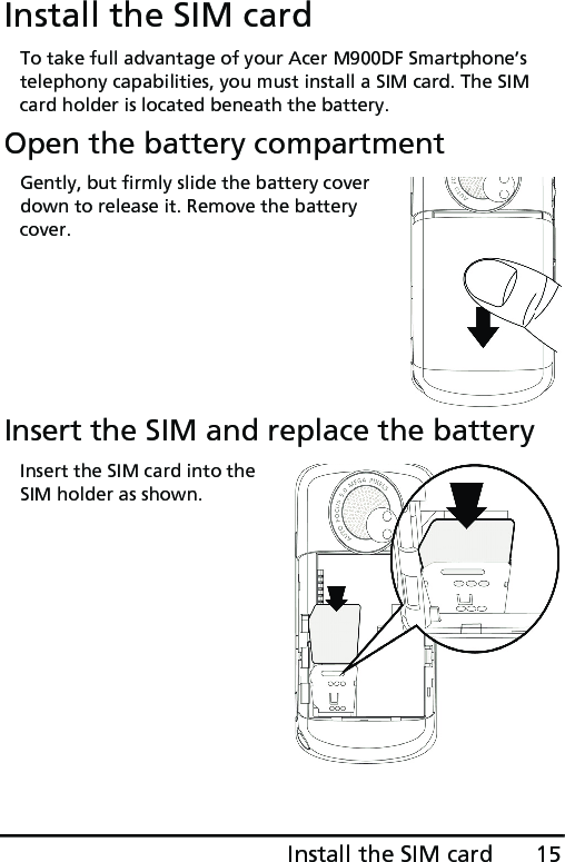 15Install the SIM cardInstall the SIM cardTo take full advantage of your Acer M900DF Smartphone’s telephony capabilities, you must install a SIM card. The SIM card holder is located beneath the battery.Open the battery compartmentGently, but firmly slide the battery cover down to release it. Remove the battery cover.Insert the SIM and replace the batteryInsert the SIM card into the SIM holder as shown.