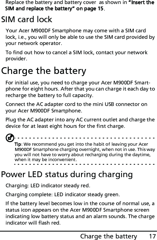 17Charge the batteryReplace the battery and battery cover  as shown in “Insert the SIM and replace the battery“ on page 15.SIM card lockYour Acer M900DF Smartphone may come with a SIM card lock, i.e., you will only be able to use the SIM card provided by your network operator.To find out how to cancel a SIM lock, contact your network provider.Charge the batteryFor initial use, you need to charge your Acer M900DF Smart-phone for eight hours. After that you can charge it each day to recharge the battery to full capacity.Connect the AC adapter cord to the mini USB connector on your Acer M900DF Smartphone.Plug the AC adapter into any AC current outlet and charge the device for at least eight hours for the first charge.Tip: We recommend you get into the habit of leaving your Acer M900DF Smartphone charging overnight, when not in use. This way you will not have to worry about recharging during the daytime, when it may be inconvenient.Power LED status during chargingCharging: LED indicator steady red.Charging complete: LED indicator steady green.If the battery level becomes low in the course of normal use, a status icon appears on the Acer M900DF Smartphone screen indicating low battery status and an alarm sounds. The charge indicator will flash red.