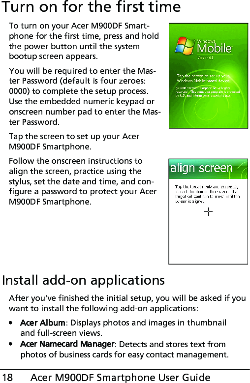 Acer M900DF Smartphone User Guide18Turn on for the first timeTo turn on your Acer M900DF Smart-phone for the first time, press and hold the power button until the system bootup screen appears. You will be required to enter the Mas-ter Password (default is four zeroes: 0000) to complete the setup process. Use the embedded numeric keypad or onscreen number pad to enter the Mas-ter Password. Tap the screen to set up your Acer M900DF Smartphone.Follow the onscreen instructions to align the screen, practice using the stylus, set the date and time, and con-figure a password to protect your Acer M900DF Smartphone.Install add-on applicationsAfter you’ve finished the initial setup, you will be asked if you want to install the following add-on applications:•Acer Album: Displays photos and images in thumbnail and full-screen views.• Acer Namecard Manager: Detects and stores text from photos of business cards for easy contact management.