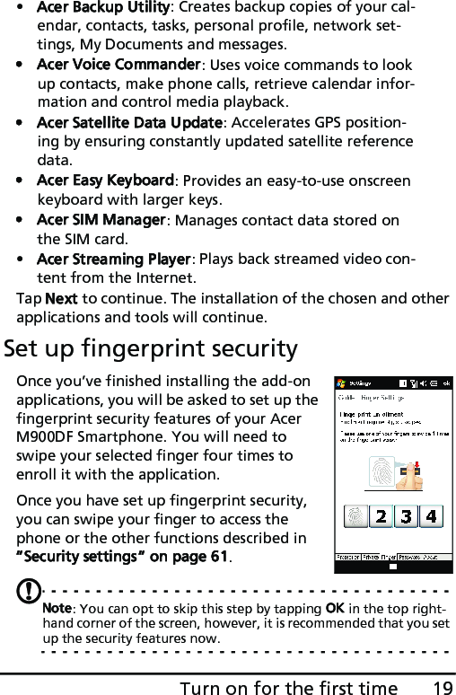 19Turn on for the first time•Acer Backup Utility: Creates backup copies of your cal-endar, contacts, tasks, personal profile, network set-tings, My Documents and messages.• Acer Voice Commander: Uses voice commands to look up contacts, make phone calls, retrieve calendar infor-mation and control media playback.• Acer Satellite Data Update: Accelerates GPS position-ing by ensuring constantly updated satellite reference data.• Acer Easy Keyboard: Provides an easy-to-use onscreen keyboard with larger keys.• Acer SIM Manager: Manages contact data stored on the SIM card.•Acer Streaming Player: Plays back streamed video con-tent from the Internet.Tap Next to continue. The installation of the chosen and other applications and tools will continue.Set up fingerprint securityOnce you’ve finished installing the add-on applications, you will be asked to set up the fingerprint security features of your Acer M900DF Smartphone. You will need to swipe your selected finger four times to enroll it with the application.Once you have set up fingerprint security, you can swipe your finger to access the phone or the other functions described in “Security settings“ on page 61.Note: You can opt to skip this step by tapping OK in the top right-hand corner of the screen, however, it is recommended that you set up the security features now.