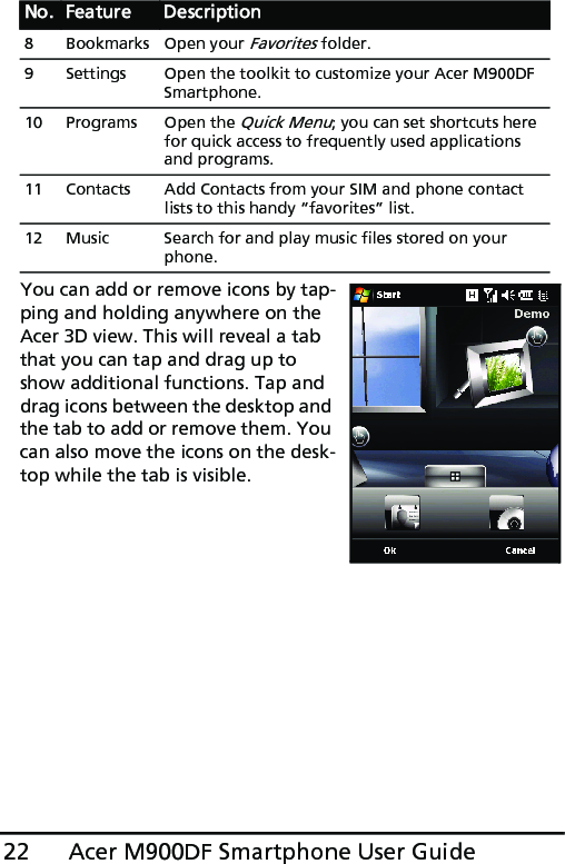 Acer M900DF Smartphone User Guide22You can add or remove icons by tap-ping and holding anywhere on the Acer 3D view. This will reveal a tab that you can tap and drag up to show additional functions. Tap and drag icons between the desktop and the tab to add or remove them. You can also move the icons on the desk-top while the tab is visible.8 Bookmarks Open your Favorites folder.9 Settings Open the toolkit to customize your Acer M900DF Smartphone.10 Programs Open the Quick Menu; you can set shortcuts here for quick access to frequently used applications and programs.11 Contacts Add Contacts from your SIM and phone contact lists to this handy “favorites” list.12 Music Search for and play music files stored on your phone.No. Feature Description