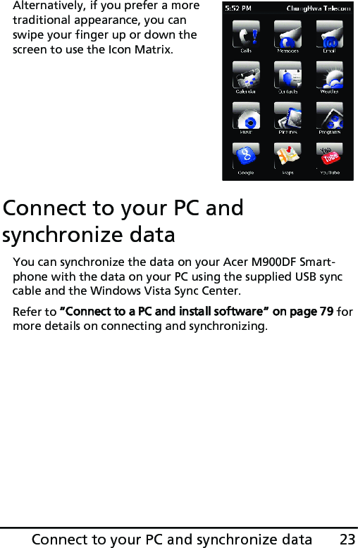 23Connect to your PC and synchronize dataAlternatively, if you prefer a more traditional appearance, you can swipe your finger up or down the screen to use the Icon Matrix.Connect to your PC and synchronize dataYou can synchronize the data on your Acer M900DF Smart-phone with the data on your PC using the supplied USB sync cable and the Windows Vista Sync Center.Refer to “Connect to a PC and install software“ on page 79 for more details on connecting and synchronizing.