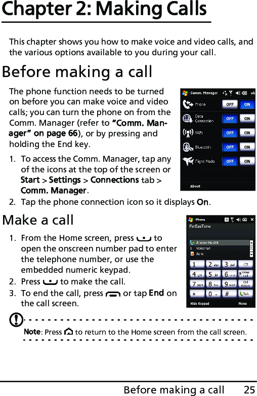 25Before making a callChapter 2: Making Calls This chapter shows you how to make voice and video calls, and the various options available to you during your call.Before making a callThe phone function needs to be turned on before you can make voice and video calls; you can turn the phone on from the Comm. Manager (refer to “Comm. Man-ager” on page 66), or by pressing and holding the End key.1. To access the Comm. Manager, tap any of the icons at the top of the screen or Start &gt; Settings &gt; Connections tab &gt; Comm. Manager.2. Tap the phone connection icon so it displays On.Make a call1. From the Home screen, press   to open the onscreen number pad to enter the telephone number, or use the embedded numeric keypad.2. Press   to make the call.3. To end the call, press   or tap End on the call screen.Note: Press   to return to the Home screen from the call screen.