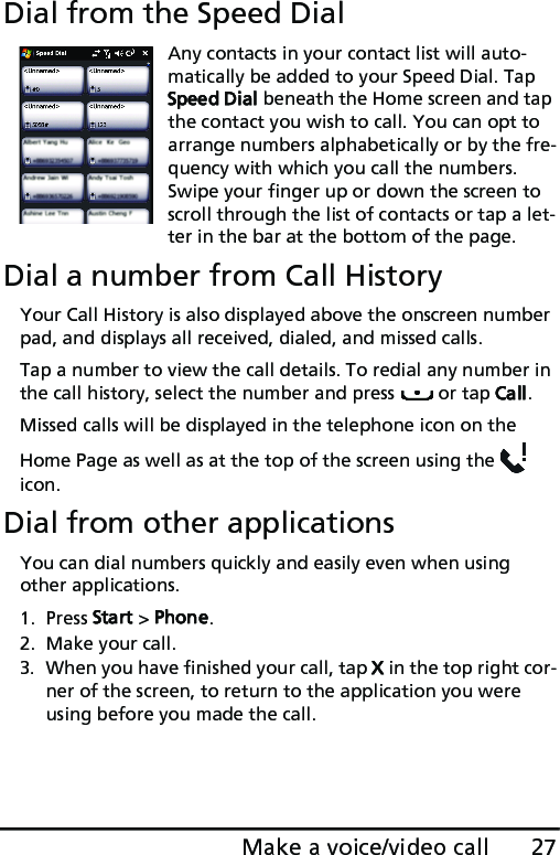 27Make a voice/video callDial from the Speed DialAny contacts in your contact list will auto-matically be added to your Speed Dial. Tap Speed Dial beneath the Home screen and tap the contact you wish to call. You can opt to arrange numbers alphabetically or by the fre-quency with which you call the numbers. Swipe your finger up or down the screen to scroll through the list of contacts or tap a let-ter in the bar at the bottom of the page.Dial a number from Call HistoryYour Call History is also displayed above the onscreen number pad, and displays all received, dialed, and missed calls. Tap a number to view the call details. To redial any number in the call history, select the number and press   or tap Call.Missed calls will be displayed in the telephone icon on the Home Page as well as at the top of the screen using the   icon.Dial from other applicationsYou can dial numbers quickly and easily even when using other applications.1. Press Start &gt; Phone.2. Make your call.3. When you have finished your call, tap X in the top right cor-ner of the screen, to return to the application you were using before you made the call.