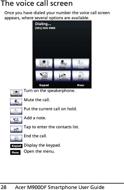 Acer M900DF Smartphone User Guide28The voice call screenOnce you have dialed your number the voice call screen appears, where several options are available. Turn on the speakerphone.Mute the call.Put the current call on hold.Add a note.Tap to enter the contacts list.End the call.Display the keypad.Open the menu.