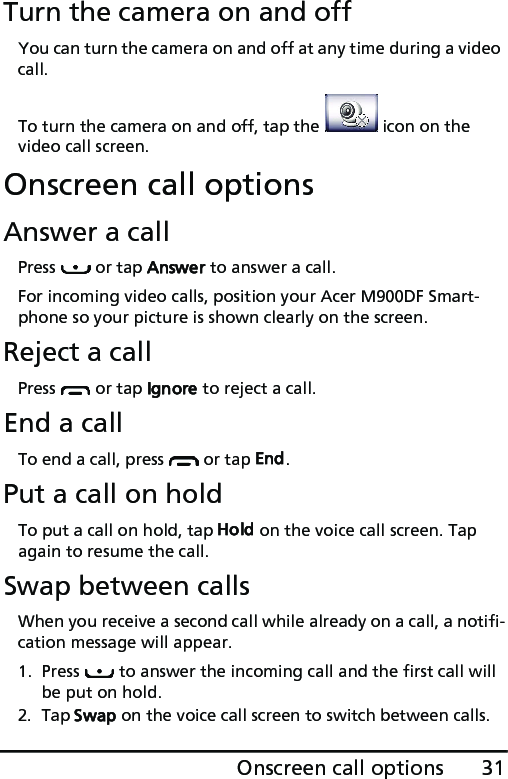 31Onscreen call optionsTurn the camera on and offYou can turn the camera on and off at any time during a video call.To turn the camera on and off, tap the   icon on the video call screen.Onscreen call optionsAnswer a callPress   or tap Answer to answer a call.For incoming video calls, position your Acer M900DF Smart-phone so your picture is shown clearly on the screen.Reject a callPress   or tap Ignore to reject a call.End a callTo end a call, press   or tap End.Put a call on holdTo put a call on hold, tap Hold on the voice call screen. Tap again to resume the call.Swap between callsWhen you receive a second call while already on a call, a notifi-cation message will appear.1. Press   to answer the incoming call and the first call will be put on hold.2. Tap Swap on the voice call screen to switch between calls.