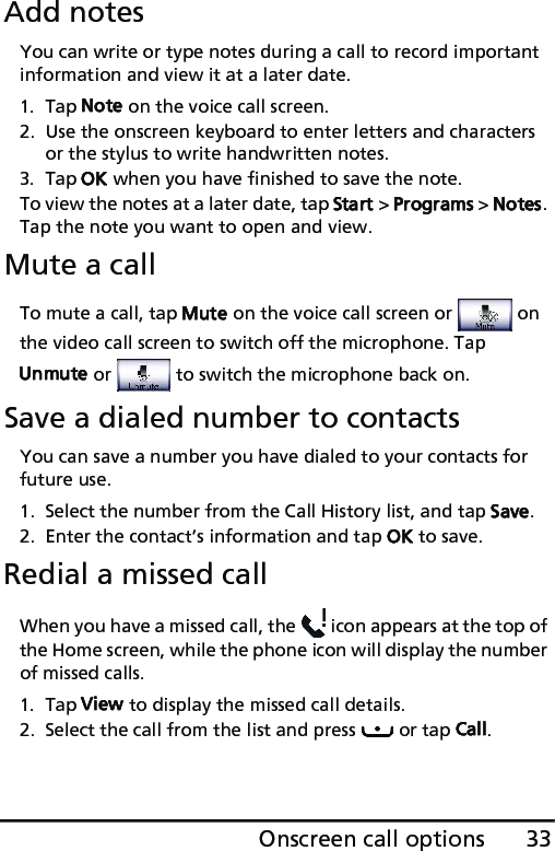 33Onscreen call optionsAdd notesYou can write or type notes during a call to record important information and view it at a later date.1. Tap Note on the voice call screen.2. Use the onscreen keyboard to enter letters and characters or the stylus to write handwritten notes.3. Tap OK when you have finished to save the note.To view the notes at a later date, tap Start &gt; Programs &gt; Notes. Tap the note you want to open and view.Mute a callTo mute a call, tap Mute on the voice call screen or   on the video call screen to switch off the microphone. Tap Unmute or   to switch the microphone back on.Save a dialed number to contactsYou can save a number you have dialed to your contacts for future use.1. Select the number from the Call History list, and tap Save.2. Enter the contact’s information and tap OK to save.Redial a missed callWhen you have a missed call, the   icon appears at the top of the Home screen, while the phone icon will display the number of missed calls.1. Tap View to display the missed call details.2. Select the call from the list and press   or tap Call.