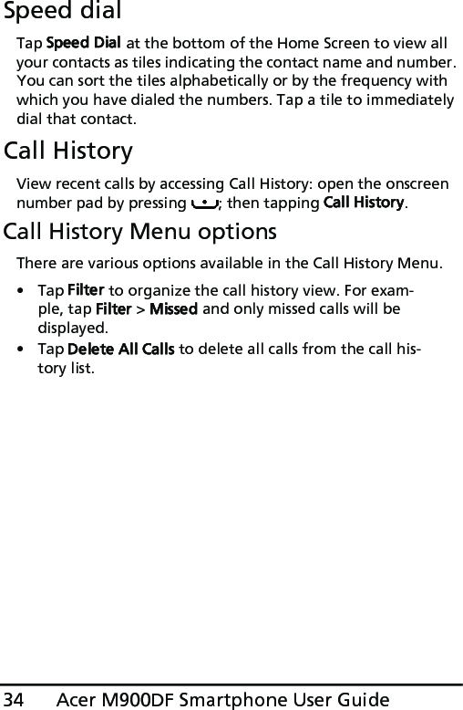 Acer M900DF Smartphone User Guide34Speed dialTap Speed Dial at the bottom of the Home Screen to view all your contacts as tiles indicating the contact name and number. You can sort the tiles alphabetically or by the frequency with which you have dialed the numbers. Tap a tile to immediately dial that contact.Call HistoryView recent calls by accessing Call History: open the onscreen number pad by pressing  ; then tapping Call History.Call History Menu optionsThere are various options available in the Call History Menu.•Tap Filter to organize the call history view. For exam-ple, tap Filter &gt; Missed and only missed calls will be displayed.•Tap Delete All Calls to delete all calls from the call his-tory list.