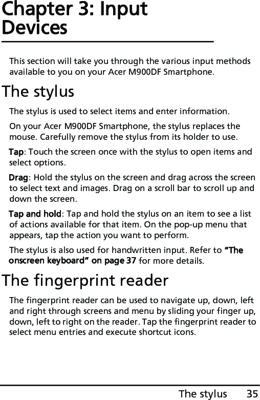 35The stylusChapter 3: Input DevicesThis section will take you through the various input methods available to you on your Acer M900DF Smartphone.The stylusThe stylus is used to select items and enter information.On your Acer M900DF Smartphone, the stylus replaces the mouse. Carefully remove the stylus from its holder to use.Tap: Touch the screen once with the stylus to open items and select options.Drag: Hold the stylus on the screen and drag across the screen to select text and images. Drag on a scroll bar to scroll up and down the screen.Tap and hold: Tap and hold the stylus on an item to see a list of actions available for that item. On the pop-up menu that appears, tap the action you want to perform.The stylus is also used for handwritten input. Refer to “The onscreen keyboard” on page 37 for more details.The fingerprint readerThe fingerprint reader can be used to navigate up, down, left and right through screens and menu by sliding your finger up, down, left to right on the reader. Tap the fingerprint reader to select menu entries and execute shortcut icons.