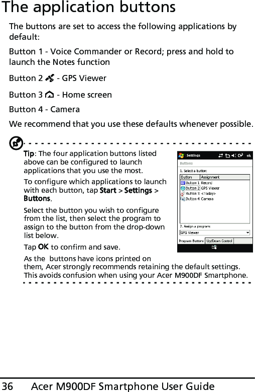 Acer M900DF Smartphone User Guide36The application buttonsThe buttons are set to access the following applications by default:Button 1 - Voice Commander or Record; press and hold to launch the Notes functionButton 2   - GPS Viewer Button 3   - Home screenButton 4 - Camera We recommend that you use these defaults whenever possible.Tip: The four application buttons listed above can be configured to launch applications that you use the most.To configure which applications to launch with each button, tap Start &gt; Settings &gt; Buttons.Select the button you wish to configure from the list, then select the program to assign to the button from the drop-down list below.Tap OK to confirm and save.As the  buttons have icons printed on them, Acer strongly recommends retaining the default settings. This avoids confusion when using your Acer M900DF Smartphone.