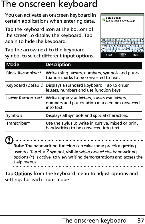 37The onscreen keyboardThe onscreen keyboardYou can activate an onscreen keyboard in certain applications when entering data.Tap the keyboard icon at the bottom of the screen to display the keyboard. Tap again to hide the keyboard.Tap the arrow next to the keyboard symbol to select different input options.Note: The handwriting function can take some practice getting used to. Tap the ? symbol, visible when one of the handwriting options (*) is active, to view writing demonstrations and access the Help menus.Tap Options from the keyboard menu to adjust options and settings for each input mode.Mode DescriptionBlock Recognizer* Write using letters, numbers, symbols and punc-tuation marks to be converted to text. Keyboard (Default) Displays a standard keyboard. Tap to enter letters, numbers and use function keys.Letter Recognizer* Write uppercase letters, lowercase letters, numbers and punctuation marks to be converted into text.Symbols Displays all symbols and special characters.Transcriber* Use the stylus to write in cursive, mixed or print handwriting to be converted into text.