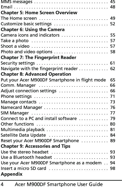 Acer M900DF Smartphone User Guide4MMS messages . . . . . . . . . . . . . . . . . . . . . . . . . . . . . .  45Email . . . . . . . . . . . . . . . . . . . . . . . . . . . . . . . . . . . . . .  48Chapter 5: Home Screen OverviewThe Home screen  . . . . . . . . . . . . . . . . . . . . . . . . . . . .  49Customize basic settings  . . . . . . . . . . . . . . . . . . . . . .  52Chapter 6: Using the CameraCamera icons and indicators  . . . . . . . . . . . . . . . . . . .  55Take a photo  . . . . . . . . . . . . . . . . . . . . . . . . . . . . . . .  57Shoot a video  . . . . . . . . . . . . . . . . . . . . . . . . . . . . . . .  57Photo and video options  . . . . . . . . . . . . . . . . . . . . . .  58Chapter 7: The Fingerprint ReaderSecurity settings . . . . . . . . . . . . . . . . . . . . . . . . . . . . .  61Navigate with the fingerprint reader . . . . . . . . . . . .  62Chapter 8: Advanced OperationPut your Acer M900DF Smartphone in flight mode   65Comm. Manager   . . . . . . . . . . . . . . . . . . . . . . . . . . . .  66Adjust connection settings  . . . . . . . . . . . . . . . . . . . .  66Phone settings  . . . . . . . . . . . . . . . . . . . . . . . . . . . . . .  71Manage contacts  . . . . . . . . . . . . . . . . . . . . . . . . . . . .  73Namecard Manager . . . . . . . . . . . . . . . . . . . . . . . . . .  76SIM Manager  . . . . . . . . . . . . . . . . . . . . . . . . . . . . . . .  77Connect to a PC and install software  . . . . . . . . . . . .  79Other functions  . . . . . . . . . . . . . . . . . . . . . . . . . . . . .  80Multimedia playback  . . . . . . . . . . . . . . . . . . . . . . . . .  81Satellite Data Update   . . . . . . . . . . . . . . . . . . . . . . . .  84Reset your Acer M900DF Smartphone  . . . . . . . . . . .  89Chapter 9: Accessories and TipsUse the stereo headset  . . . . . . . . . . . . . . . . . . . . . . .  93Use a Bluetooth headset  . . . . . . . . . . . . . . . . . . . . . .  93Use your Acer M900DF Smartphone as a modem  . .  94Insert a micro SD card  . . . . . . . . . . . . . . . . . . . . . . . .  98Appendix