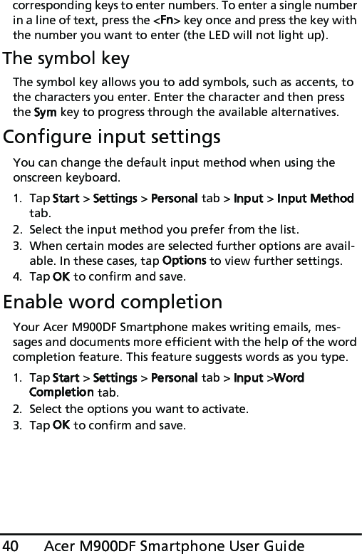 Acer M900DF Smartphone User Guide40corresponding keys to enter numbers. To enter a single number in a line of text, press the &lt;Fn&gt; key once and press the key with the number you want to enter (the LED will not light up).The symbol keyThe symbol key allows you to add symbols, such as accents, to the characters you enter. Enter the character and then press the Sym key to progress through the available alternatives.Configure input settingsYou can change the default input method when using the onscreen keyboard.1. Tap Start &gt; Settings &gt; Personal tab &gt; Input &gt; Input Method tab.2. Select the input method you prefer from the list.3. When certain modes are selected further options are avail-able. In these cases, tap Options to view further settings.4. Tap OK to confirm and save.Enable word completionYour Acer M900DF Smartphone makes writing emails, mes-sages and documents more efficient with the help of the word completion feature. This feature suggests words as you type.1. Tap Start &gt; Settings &gt; Personal tab &gt; Input &gt;Word Completion tab.2. Select the options you want to activate.3. Tap OK to confirm and save.